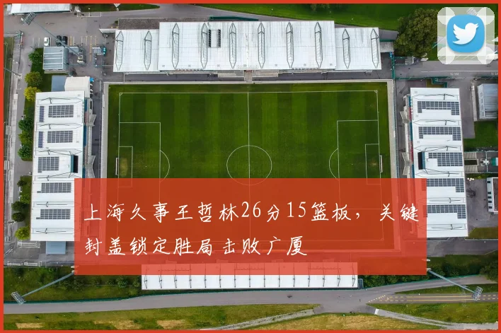 上海久事王哲林26分15篮板，关键封盖锁定胜局击败广厦