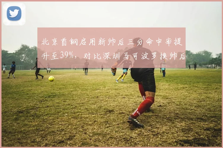 北京首钢启用新帅后三分命中率提升至39%，对比深圳马可波罗换帅后失误率飙升