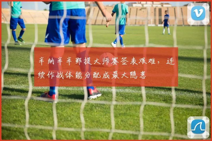 辛纳辛辛那提大师赛签表艰难，连续作战体能分配成最大隐患