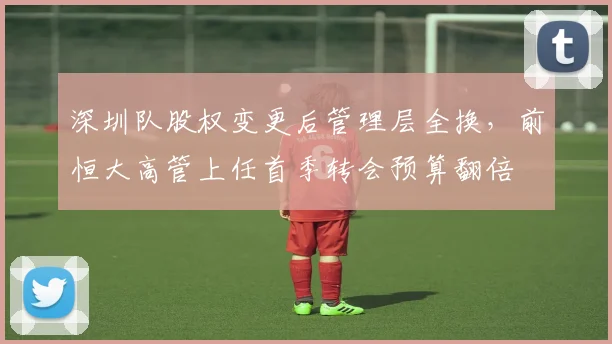 深圳队股权变更后管理层全换，前恒大高管上任首季转会预算翻倍