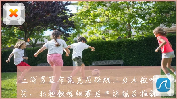 上海男篮布莱克尼踩线三分未被吹罚，北控教练组赛后申诉能否推翻结果？