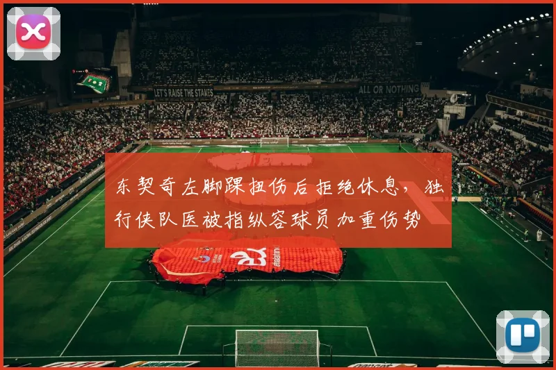 东契奇左脚踝扭伤后拒绝休息，独行侠队医被指纵容球员加重伤势
